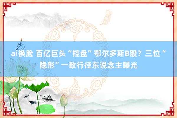 ai换脸 百亿巨头“控盘”鄂尔多斯B股？三位“隐形”一致行径东说念主曝光