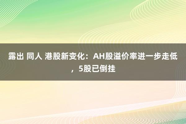 露出 同人 港股新变化：AH股溢价率进一步走低，5股已倒挂