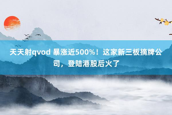 天天射qvod 暴涨近500%！这家新三板摘牌公司，登陆港股后火了