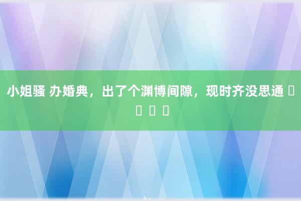 小姐骚 办婚典，出了个渊博间隙，现时齐没思通 ​ ​​​