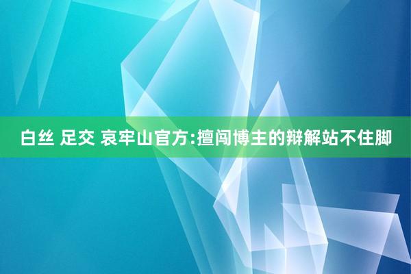 白丝 足交 哀牢山官方:擅闯博主的辩解站不住脚