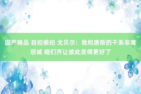 国产精品 自拍偷拍 戈贝尔：我和唐斯的干系非常坦诚 咱们齐让彼此变得更好了