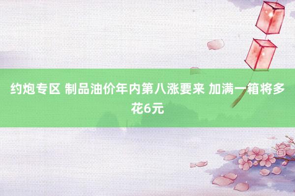 约炮专区 制品油价年内第八涨要来 加满一箱将多花6元