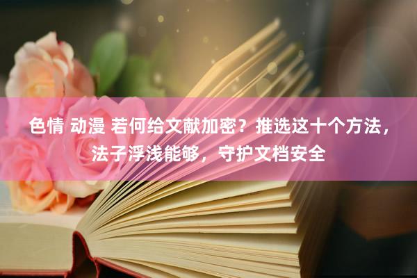 色情 动漫 若何给文献加密？推选这十个方法，法子浮浅能够，守护文档安全