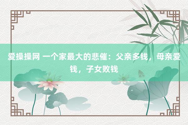 爱操操网 一个家最大的悲催：父亲多钱，母亲爱钱，子女败钱