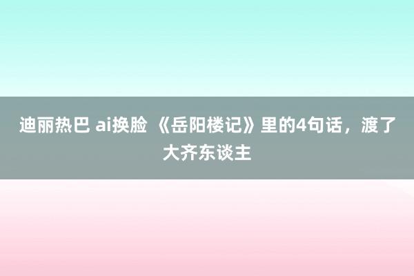 迪丽热巴 ai换脸 《岳阳楼记》里的4句话，渡了大齐东谈主