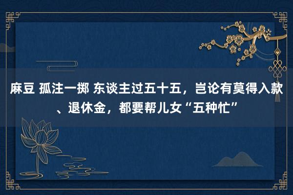 麻豆 孤注一掷 东谈主过五十五，岂论有莫得入款、退休金，都要帮儿女“五种忙”