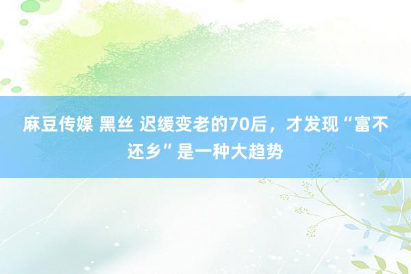 麻豆传媒 黑丝 迟缓变老的70后，才发现“富不还乡”是一种大趋势