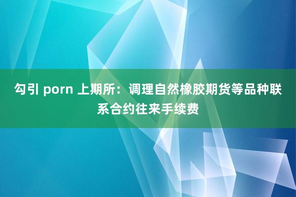 勾引 porn 上期所：调理自然橡胶期货等品种联系合约往来手续费