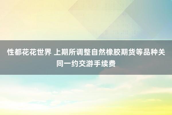 性都花花世界 上期所调整自然橡胶期货等品种关同一约交游手续费