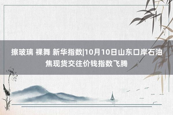 擦玻璃 裸舞 新华指数|10月10日山东口岸石油焦现货交往价钱指数飞腾