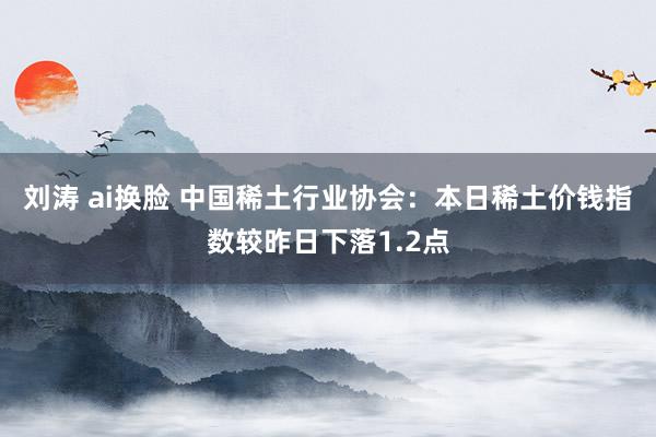 刘涛 ai换脸 中国稀土行业协会：本日稀土价钱指数较昨日下落1.2点