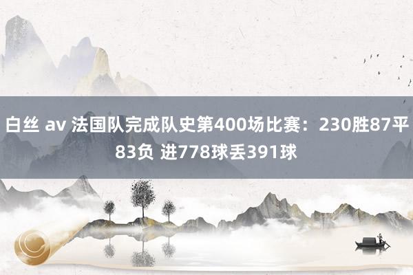 白丝 av 法国队完成队史第400场比赛：230胜87平83负 进778球丢391球