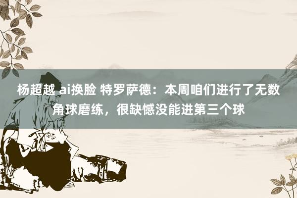 杨超越 ai换脸 特罗萨德：本周咱们进行了无数角球磨练，很缺憾没能进第三个球