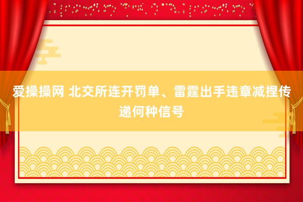 爱操操网 北交所连开罚单、雷霆出手违章减捏传递何种信号