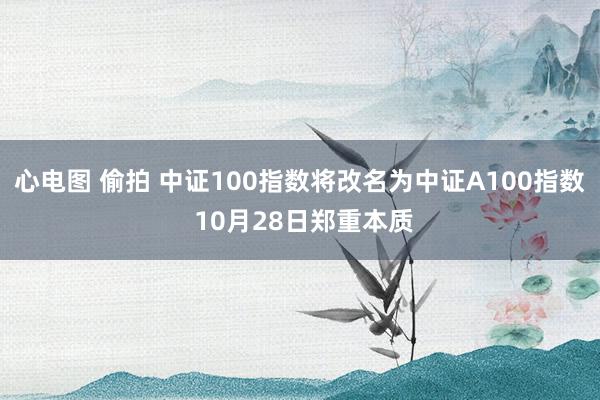 心电图 偷拍 中证100指数将改名为中证A100指数 10月28日郑重本质