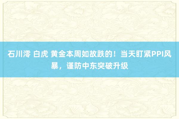 石川澪 白虎 黄金本周如故跌的！当天盯紧PPI风暴，谨防中东突破升级