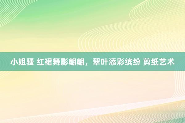 小姐骚 红裙舞影翩翩，翠叶添彩缤纷 剪纸艺术