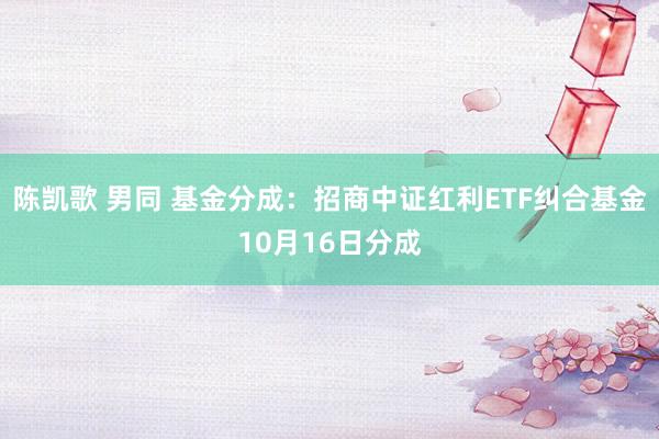 陈凯歌 男同 基金分成：招商中证红利ETF纠合基金10月16日分成