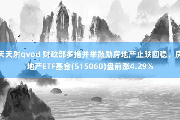 天天射qvod 财政部多措并举鼓励房地产止跌回稳，房地产ETF基金(515060)盘前涨4.29%