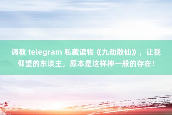 调教 telegram 私藏读物《九劫散仙》，让我仰望的东谈主，原本是这样神一般的存在！