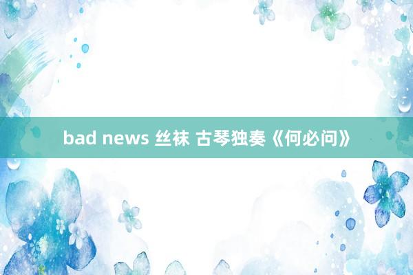 bad news 丝袜 古琴独奏《何必问》