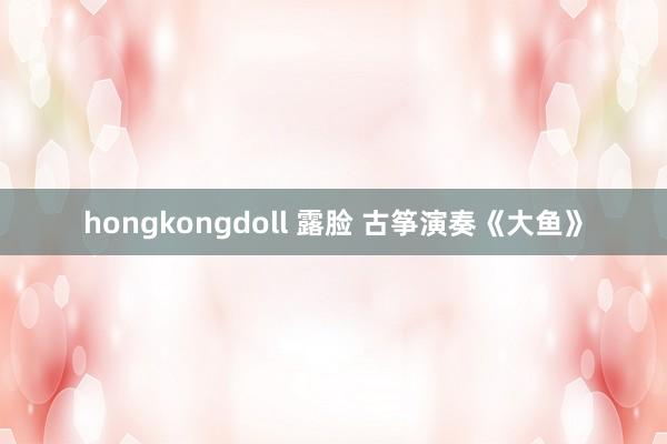 hongkongdoll 露脸 古筝演奏《大鱼》