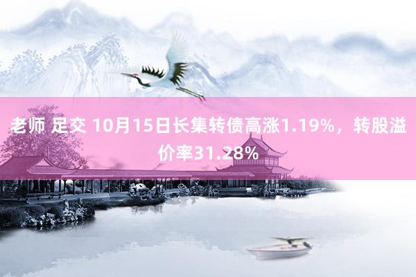 老师 足交 10月15日长集转债高涨1.19%，转股溢价率31.28%