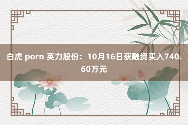 白虎 porn 英力股份：10月16日获融资买入740.60万元