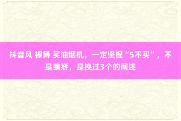 抖音风 裸舞 买油烟机，一定坚捏“5不买”，不是瞎掰，是换过3个的阐述