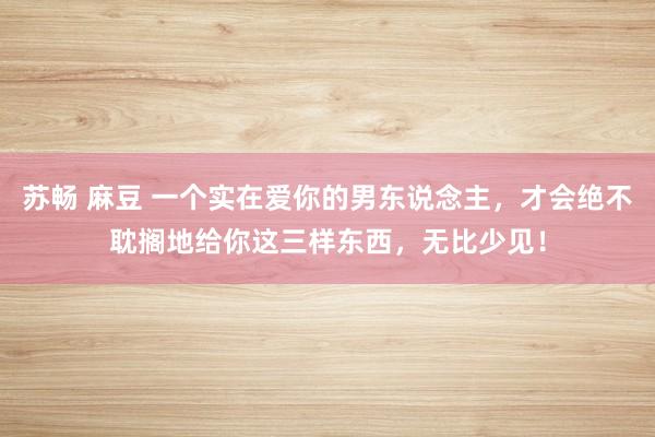 苏畅 麻豆 一个实在爱你的男东说念主，才会绝不耽搁地给你这三样东西，无比少见！