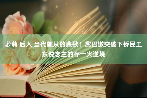 萝莉 后入 当代随从的悲歌！黎巴嫩突破下侨民工东说念主的存一火逆境