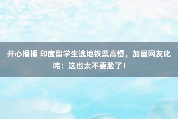 开心播播 印度留学生逃地铁票高慢，加国网友叱咤：这也太不要脸了！