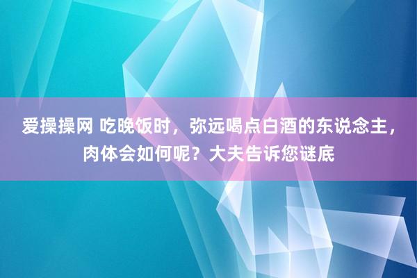 爱操操网 吃晚饭时，弥远喝点白酒的东说念主，肉体会如何呢？大夫告诉您谜底