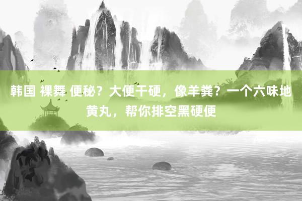 韩国 裸舞 便秘？大便干硬，像羊粪？一个六味地黄丸，帮你排空黑硬便