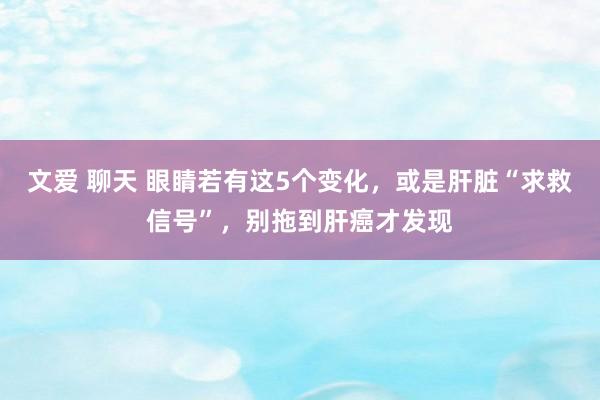 文爱 聊天 眼睛若有这5个变化，或是肝脏“求救信号”，别拖到肝癌才发现