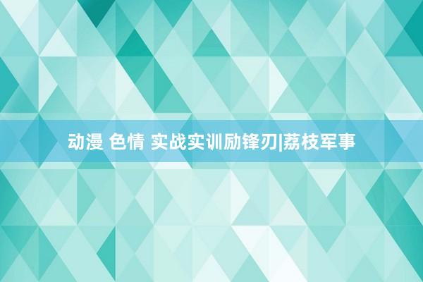 动漫 色情 实战实训励锋刃|荔枝军事