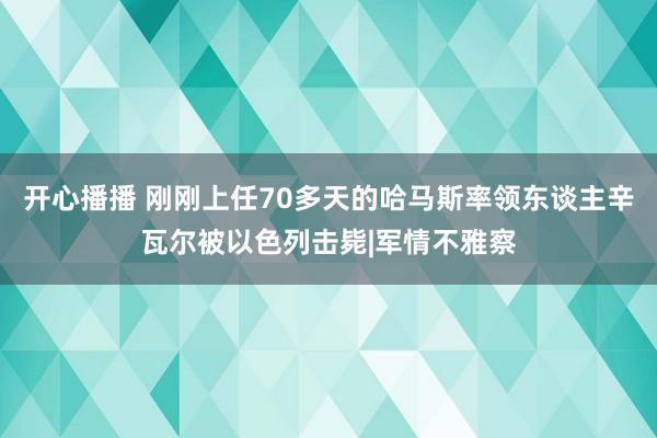 开心播播 刚刚上任70多天的哈马斯率领东谈主辛瓦尔被以色列击毙|军情不雅察