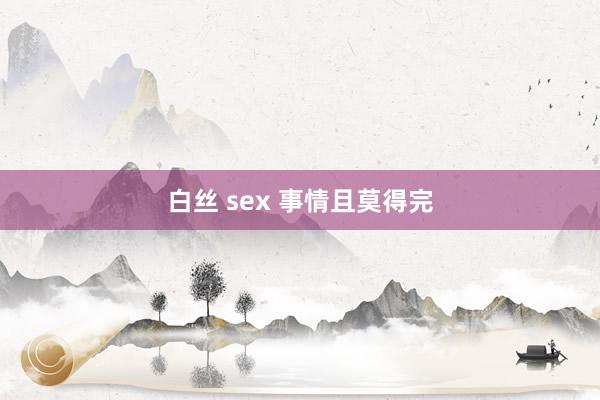 白丝 sex 事情且莫得完