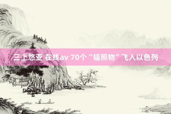 三上悠亚 在线av 70个“辐照物”飞入以色列