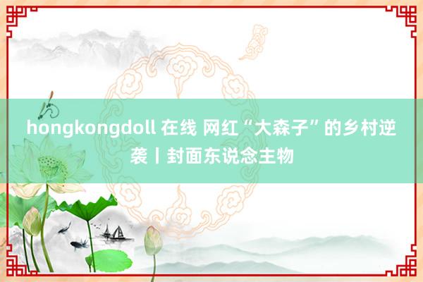 hongkongdoll 在线 网红“大森子”的乡村逆袭丨封面东说念主物