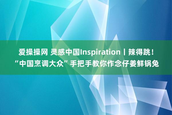 爱操操网 灵感中国Inspiration丨辣得跳！“中国烹调大众”手把手教你作念仔姜鲜锅兔