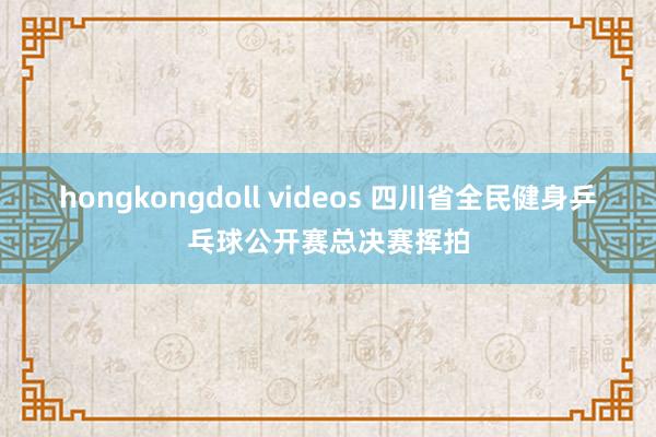 hongkongdoll videos 四川省全民健身乒乓球公开赛总决赛挥拍