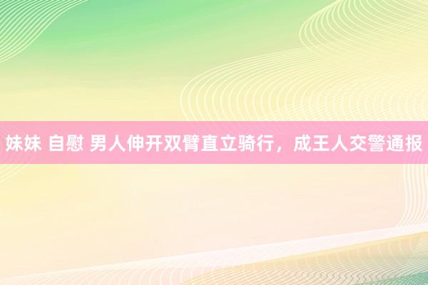 妹妹 自慰 男人伸开双臂直立骑行，成王人交警通报