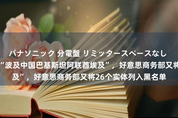 パナソニック 分電盤 リミッタースペースなし 露出・半埋込両用形 “波及中国巴基斯坦阿联酋埃及”，好意思商务部又将26个实体列入黑名单