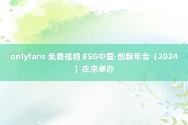 onlyfans 免费视频 ESG中国·创新年会（2024）在京举办