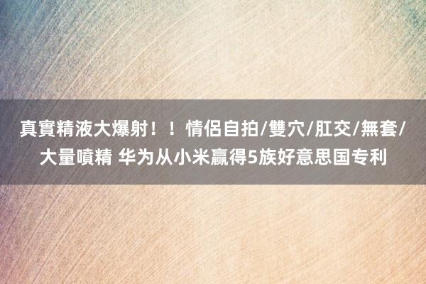 真實精液大爆射！！情侶自拍/雙穴/肛交/無套/大量噴精 华为从小米赢得5族好意思国专利