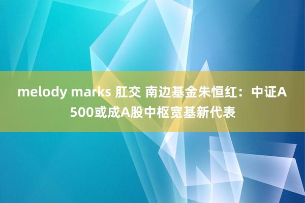 melody marks 肛交 南边基金朱恒红：中证A500或成A股中枢宽基新代表