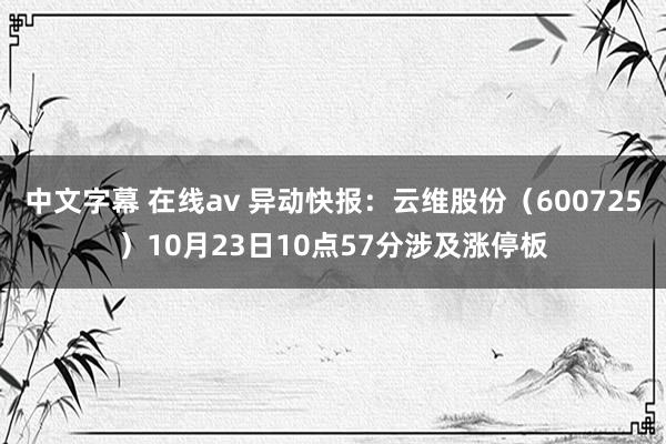 中文字幕 在线av 异动快报：云维股份（600725）10月23日10点57分涉及涨停板