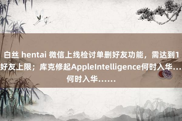 白丝 hentai 微信上线检讨单删好友功能，需达到1万好友上限；库克修起AppleIntelligence何时入华……